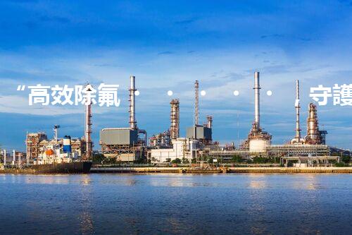 “高效除氟，守護碧水藍天——廢水中氟離子處理新篇章”